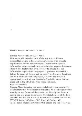 1
2
Service Request SR-rm-022 - Part 1
Service Request SR-rm-022 - Part 1
This paper will describe each of the key stakeholders or
stakeholder groups in Riordan Manufacturing who provide
requirements for the service request, explain two separate
information gathering techniques used during proposed projects,
identify two factors that are necessary to ensure that the
information required for the project is gathered successfully,
define the scope of the project by specifying business functions
that will be included in the project, describe the project’s
operational, technical, and economic feasibility areas that are
examined in the SDLC analysis phase summary.
Key Stakeholders
Riordan Manufacturing has many stakeholders and most of its
stakeholders that would remain influential to the change process
would gain the focus and those who can directly use the new
system are also given importance. The stakeholders of the firm
include CEO Michael Riordan, Executive Assistant Jan McCall,
SVP-RD Kenneth Collins, COO Hugh McCauley, VP
international operations Charles Williamson and the IT service
 