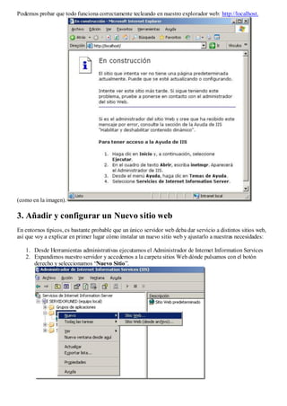 Podemos probar que todo funciona correctamente tecleando en nuestro explorador web: http://localhost.




(como en la imagen).

3. Añadir y configurar un Nuevo sitio web
En entornos típicos, es bastante probable que un único servidor web deba dar servicio a distintos sitios web,
así que voy a explicar en primer lugar cómo instalar un nuevo sitio web y ajustarlo a nuestras necesidades:

   1. Desde Herramientas administrativas ejecutamos el Administrador de Internet Information Services
   2. Expandimos nuestro servidor y accedemos a la carpeta sitios Web dónde pulsamos con el botón
      derecho y seleccionamos “Nuevo Sitio”.
 