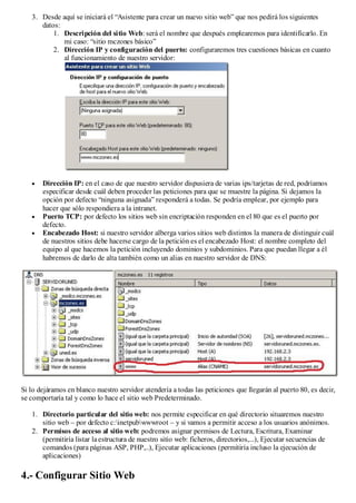 3. Desde aquí se iniciará el “Asistente para crear un nuevo sitio web” que nos pedirá los siguientes
      datos:
          1. Descripción del sitio Web: será el nombre que después emplearemos para identificarlo. En
             mi caso: “sitio mczones básico”
          2. Dirección IP y configuración del puerto: configuraremos tres cuestiones básicas en cuanto
             al funcionamiento de nuestro servidor:




       Dirección IP: en el caso de que nuestro servidor dispusiera de varias ips/tarjetas de red, podríamos
       especificar desde cuál deben proceder las peticiones para que se muestre la página. Si dejamos la
       opción por defecto “ninguna asignada” responderá a todas. Se podría emplear, por ejemplo para
       hacer que sólo respondiera a la intranet.
       Puerto TCP: por defecto los sitios web sin encriptación responden en el 80 que es el puerto por
       defecto.
       Encabezado Host: si nuestro servidor alberga varios sitios web distintos la manera de distinguir cuál
       de nuestros sitios debe hacerse cargo de la petición es el encabezado Host: el nombre completo del
       equipo al que hacemos la petición incluyendo dominios y subdominios. Para que puedan llegar a él
       habremos de darlo de alta también como un alias en nuestro servidor de DNS:




Si lo dejáramos en blanco nuestro servidor atendería a todas las peticiones que llegarán al puerto 80, es decir,
se comportaría tal y como lo hace el sitio web Predeterminado.

   1. Directorio particular del sitio web: nos permite especificar en qué directorio situaremos nuestro
      sitio web – por defecto c:inetpubwwwroot – y si vamos a permitir acceso a los usuarios anónimos.
   2. Permisos de acceso al sitio web: podremos asignar permisos de Lectura, Escritura, Examinar
      (permitiría listar la estructura de nuestro sitio web: ficheros, directorios,...), Ejecutar secuencias de
      comandos (para páginas ASP, PHP,..), Ejecutar aplicaciones (permitiría incluso la ejecución de
      aplicaciones)

4.- Configurar Sitio Web
 