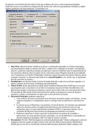 Si pulsamos con el botón derecho sobre el sitio que acabamos de crear y seleccionamos propiedades
tendremos acceso a la ventana de configuración de nuestro sitio web en la que podremos modificar y añadir
algunos parámetros de funcionamiento. Las pestañas son:




   1. Sitio Web: además de poder modificar ip, puerto y encabezado (pulsando en el botón Avanzadas),
      que determinarán cuándo se muestra este sitio y cuándo otros -explicado en el punto 3 del apartado
      anterior-, podremos especificar tiempos de espera por conexión y habilitar tanto el mantenimiento de
      las conexiones abiertas como el registro de las conexiones como el Registro (log) de la actividad del
      sitio. Si pulsamos en el botón “Propiedades” podremos indicar frecuencia del registro (horaria, diaria,
      semanal o mensual ) su ubicación (por defecto en system32logfiles) y los valores que se registrarán:
      hora de conexión, ip, usuario,....
   2. Rendimiento: nos permite limitar el ancho de banda dedicado a cada sitio (en kb por segundo) y el
      número máximo de conexiones simultáneas que permitiremos.
   3. Filtros ISAPI: desde aquí podremos añadir/quitar/modificar/habilitar filtros ISAPI que no son mas
      que programas que se ejecutan en el servidor en respuesta a una petición http. Son diferentes a las
      aplicaciones porque se ejecutan en respuesta a sucesos del servidor web y no a peticiones del cliente.
      Por ejemplo un filtro puede recibir una notificación cuando se produzca un suceso de lectura o
      escritura, y cifrará, a continuación, los datos que se van a devolver al cliente.
   4. Directorio Particular: podemos especificar:
          1. si los archivos del sitio se encuentran en un directorio de nuestro equipo -por defecto-, en una
               carpeta compartida o si simplemente vamos a redirigir todas las peticiones a otra dirección
               web.
          2. La ruta de acceso al directorio y sus permisos o la url de destino. En el primer caso podremos
               indicar los permisos sobre esa carpeta (prevalecerán los más restrictivos entre los que
               marquemos aquí y los que especificamos mediante NTFS) y si queremos indexar o no el
               contenido del directorio para acelerar las búsquedas por términos en el mismo.
          3. Podremos especificar si vamos a permitir la ejecución de secuencias de comandos y
               aplicaciones, así como permitir acciones avanzadas -en caso de habilitarlo- como pueden ser
               permitir depuración de páginas ASP en el lado de cliente o servidor.
   5. Documentos: Permite “Habilitar página de contenido predeterminado” dónde configuramos cuál será
      la página a mostrar cuando accedan a nuestro sitio web. Por defecto busca primero default.htm y
      default.asp, en caso de no encontrarlas mostrará index.htm pero podríamos añadir cualquier otra
 