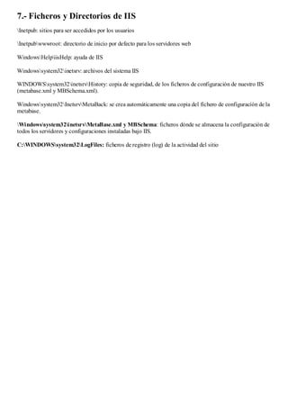 7.- Ficheros y Directorios de IIS
Inetpub: sitios para ser accedidos por los usuarios

Inetpubwwwroot: directorio de inicio por defecto para los servidores web

WindowsHelpiisHelp: ayuda de IIS

Windowssystem32inetsrv: archivos del sistema IIS

WINDOWSsystem32inetsrvHistory: copia de seguridad, de los ficheros de configuración de nuestro IIS
(metabase.xml y MBSchema.xml).

Windowssystem32InetsrvMetaBack: se crea automáticamente una copia del fichero de configuración de la
metabase.

Windowssystem32inetsrvMetaBase.xml y MBSchema: ficheros dónde se almacena la configuración de
todos los servidores y configuraciones instaladas bajo IIS.

C:WINDOWSsystem32LogFiles: ficheros de registro (log) de la actividad del sitio
 