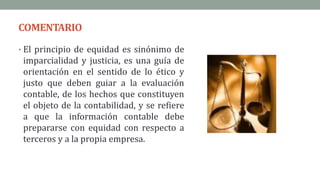 COMENTARIO
• El principio de equidad es sinónimo de
imparcialidad y justicia, es una guía de
orientación en el sentido de lo ético y
justo que deben guiar a la evaluación
contable, de los hechos que constituyen
el objeto de la contabilidad, y se refiere
a que la información contable debe
prepararse con equidad con respecto a
terceros y a la propia empresa.
 