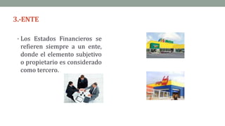 3.-ENTE
• Los Estados Financieros se
refieren siempre a un ente,
donde el elemento subjetivo
o propietario es considerado
como tercero.
 