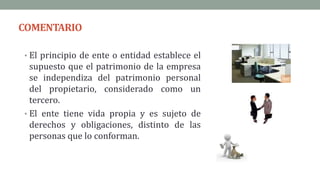COMENTARIO
• El principio de ente o entidad establece el
supuesto que el patrimonio de la empresa
se independiza del patrimonio personal
del propietario, considerado como un
tercero.
• El ente tiene vida propia y es sujeto de
derechos y obligaciones, distinto de las
personas que lo conforman.
 