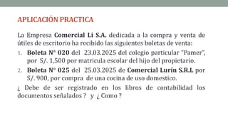 APLICACIÓNPRACTICA
La Empresa Comercial Li S.A. dedicada a la compra y venta de
útiles de escritorio ha recibido las siguientes boletas de venta:
1. Boleta N° 020 del 23.03.2025 del colegio particular “Pamer”,
por S/. 1,500 por matricula escolar del hijo del propietario.
2. Boleta N° 025 del 25.03.2025 de Comercial Lurín S.R.L por
S/. 900, por compra de una cocina de uso domestico.
¿ Debe de ser registrado en los libros de contabilidad los
documentos señalados ? y ¿ Como ?
 