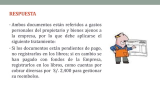RESPUESTA
• Ambos documentos están referidos a gastos
personales del propietario y bienes ajenos a
la empresa, por lo que debe aplicarse el
siguiente tratamiento:
• Si los documentos están pendientes de pago,
no registrarlos en los libros; si en cambio se
han pagado con fondos de la Empresa,
registrarlos en los libros, como cuentas por
cobrar diversas por S/. 2,400 para gestionar
su reembolso.
 