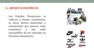 4.- BIENES ECONOMICOS
• Los Estados Financieros se
refieren a bienes económicos,
es decir, bienes materiales e
inmateriales que poseen valor
económico y por ende
susceptibles de ser valuados en
términos monetarios.
 