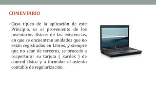 COMENTARIO
• Caso típico de la aplicación de este
Principio, es el proveniente de los
inventarios físicos de las existencias,
en que se encuentran unidades que no
están registrados en Libros, y siempre
que no sean de terceros, se procede a
reaperturar su tarjeta ( kardex ) de
control físico y a formular el asiento
contable de regularización.
 