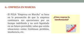 6.- EMPRESAEN MARCHA
• El PCGA “Empresa en Marcha” se basa
en la presunción de que la empresa
continuara sus operaciones por un
tiempo indefinido y no será liquidada
en un futuro previsible, salvo que exista
situaciones como: Continuas perdidas,
insolvencia, etc.
 