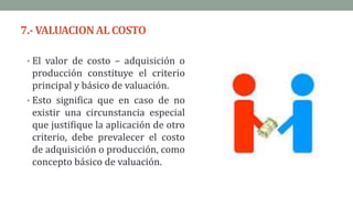7.- VALUACIONAL COSTO
• El valor de costo – adquisición o
producción constituye el criterio
principal y básico de valuación.
• Esto significa que en caso de no
existir una circunstancia especial
que justifique la aplicación de otro
criterio, debe prevalecer el costo
de adquisición o producción, como
concepto básico de valuación.
 
