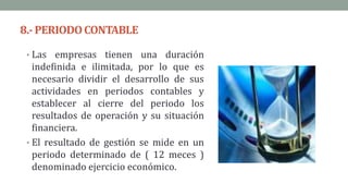 8.- PERIODOCONTABLE
• Las empresas tienen una duración
indefinida e ilimitada, por lo que es
necesario dividir el desarrollo de sus
actividades en periodos contables y
establecer al cierre del periodo los
resultados de operación y su situación
financiera.
• El resultado de gestión se mide en un
periodo determinado de ( 12 meces )
denominado ejercicio económico.
 
