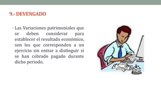 9.- DEVENGADO
• Las Variaciones patrimoniales que
se deben considerar para
establecer el resultado económico,
son los que corresponden a un
ejercicio sin entrar a distinguir si
se han cobrado pagado durante
dicho periodo.
 