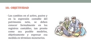 10.-OBJETIVIDAD
• Los cambios en el activo, pasivo y
en la expresión contable del
patrimonio neto, se deben
conocer formalmente en los
registros contables, tan pronto
como sea posible medirlos,
objetivamente y expresar esa
medida en términos monetarios.
 