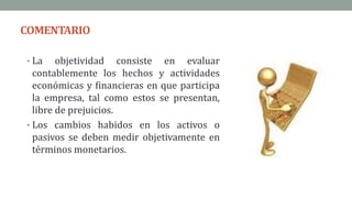 COMENTARIO
• La objetividad consiste en evaluar
contablemente los hechos y actividades
económicas y financieras en que participa
la empresa, tal como estos se presentan,
libre de prejuicios.
• Los cambios habidos en los activos o
pasivos se deben medir objetivamente en
términos monetarios.
 