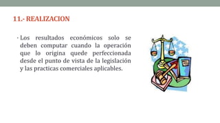 11.-REALIZACION
• Los resultados económicos solo se
deben computar cuando la operación
que lo origina quede perfeccionada
desde el punto de vista de la legislación
y las practicas comerciales aplicables.
 
