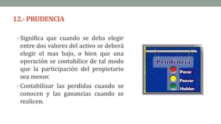 12.-PRUDENCIA
• Significa que cuando se deba elegir
entre dos valores del activo se deberá
elegir el mas bajo, o bien que una
operación se contabilice de tal modo
que la participación del propietario
sea menor.
• Contabilizar las perdidas cuando se
conocen y las ganancias cuando se
realicen.
 