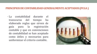 PRINCIPIOSDECONTABILIDADGENERALMENTEACEPTADOS(PCGA)
• La contabilidad durante el
transcurso del tiempo ha
elaborado reglas que sirven de
guía para la registración
contable y que en convenciones
de contabilidad se han aceptado
como útiles y necesarios para
uniformizar el criterio contable.
 
