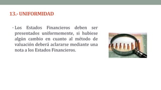 13.-UNIFORMIDAD
• Los Estados Financieros deben ser
presentados uniformemente, si hubiese
algún cambio en cuanto al método de
valuación deberá aclararse mediante una
nota a los Estados Financieros.
 