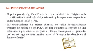 14.-IMPORTANCIARELATIVA
• El principio de significación o de materialidad esta dirigido a la
cuantificación o medición del patrimonio y la exposición de partidas
en los Estados Financieros.
• Las transacciones de menor cuantía, no serán necesariamente
tratadas de acuerdo a los PCGA; así por ejemplo: La compra de una
calculadora pequeña, se cargaría en libros como gasto del periodo,
porque su registro como Activo no tendría mayor incidencia en el
Balance General.
 