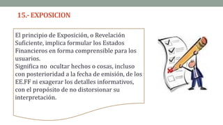 15.-EXPOSICION
El principio de Exposición, o Revelación
Suficiente, implica formular los Estados
Financieros en forma comprensible para los
usuarios.
Significa no ocultar hechos o cosas, incluso
con posterioridad a la fecha de emisión, de los
EE.FF ni exagerar los detalles informativos,
con el propósito de no distorsionar su
interpretación.
 