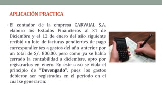 APLICACIÓNPRACTICA
• El contador de la empresa CARVAJAL S.A.
elaboro los Estados Financieros al 31 de
Diciembre y el 12 de enero del año siguiente
recibió un lote de facturas pendientes de pago
correspondientes a gastos del año anterior por
un total de S/. 800.00, pero como ya se había
cerrado la contabilidad a diciembre, opto por
registrarlos en enero. En este caso se viola el
principio de “Devengado”, pues los gastos
debieron ser registrados en el periodo en el
cual se generaron.
 