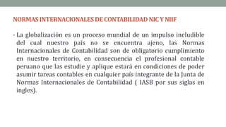 NORMAS INTERNACIONALESDECONTABILIDADNICYNIIF
• La globalización es un proceso mundial de un impulso ineludible
del cual nuestro país no se encuentra ajeno, las Normas
Internacionales de Contabilidad son de obligatorio cumplimiento
en nuestro territorio, en consecuencia el profesional contable
peruano que las estudie y aplique estará en condiciones de poder
asumir tareas contables en cualquier país integrante de la Junta de
Normas Internacionales de Contabilidad ( IASB por sus siglas en
ingles).
 