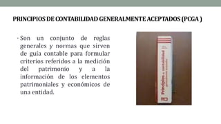 PRINCIPIOSDECONTABILIDADGENERALMENTEACEPTADOS(PCGA)
• Son un conjunto de reglas
generales y normas que sirven
de guía contable para formular
criterios referidos a la medición
del patrimonio y a la
información de los elementos
patrimoniales y económicos de
una entidad.
 