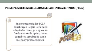 PRINCIPIOSDECONTABILIDADGENERALMENTEACEPTADOS(PCGA)
En consecuencia los PCGA
constituyen Reglas Generales
adoptadas como guías y como
fundamentos de aplicaciones
contables, aprobados como
buenos y prevalecientes.
 