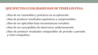 QUEEFECTOSO CUALIDADESHAN DE TENERLOSPCGA
Han de ser razonables y prácticos en su aplicación
Han de producir resultados equitativos y comprensibles
Han de ser aplicables bajo circunstancias variables
Han de ser susceptibles de observarse uniformemente
Han de producir resultados comparables de periodo a periodo
y entre compañías.
 