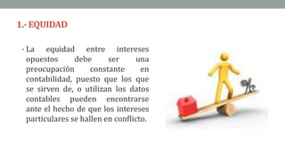1.- EQUIDAD
• La equidad entre intereses
opuestos debe ser una
preocupación constante en
contabilidad, puesto que los que
se sirven de, o utilizan los datos
contables pueden encontrarse
ante el hecho de que los intereses
particulares se hallen en conflicto.
 