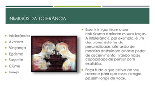 INIMIGOS DA TOLERÂNCIA
 Intolerância
 Avareza
 Vingança
 Egoísmo
 Suspeita
 Ciúme
 Inveja
 Esses inimigos tiram o seu
entusiasmo e minam as suas forças.
A intolerância, por exemplo, é um
dos piores defeitos da
personalidade, afetando de
maneira destruidora o nosso poder
de discernimento, tirando nossa
capacidade de pensar com
exatidão.
 Faça tudo o que estiver ao seu
alcance para que esses inimigos
passem longe de você.
 