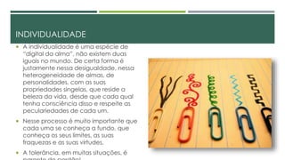 INDIVIDUALIDADE
 A individualidade é uma espécie de
“digital da alma”, não existem duas
iguais no mundo. De certa forma é
justamente nessa desigualdade, nessa
heterogeneidade de almas, de
personalidades, com as suas
propriedades singelas, que reside a
beleza da vida, desde que cada qual
tenha consciência disso e respeite as
peculariedades de cada um.
 Nesse processo é muito importante que
cada uma se conheça a fundo, que
conheça os seus limites, as suas
fraquezas e as suas virtudes.
 A tolerância, em muitas situações, é
 