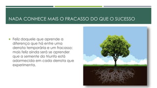 NADA CONHECE MAIS O FRACASSO DO QUE O SUCESSO
 Feliz daquele que aprende a
diferença que há entre uma
derrota temporária e um fracasso;
mais feliz ainda será se aprender
que a semente do triunfo está
adormecida em cada derrota que
experimenta.
 