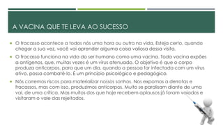 A VACINA QUE TE LEVA AO SUCESSO
 O fracasso acontece a todos nós uma hora ou outra na vida. Esteja certo, quando
chegar a sua vez, você vai aprender alguma coisa valiosa dessa visita.
 O fracasso funciona na vida do ser humano como uma vacina. Toda vacina expões
a antígenos, que, muitas vezes é um vírus atenuado. O objetivo é que o corpo
produza anticorpos, para que um dia, quando a pessoa for infectada com um vírus
ativo, possa combatê-lo. É um princípio psicológico e pedagógico.
 Nós corremos riscos para materializar nossos sonhos. Nos expomos a derrotas e
fracassos, mas com isso, produzimos anticorpos. Muito se paralisam diante de uma
vai, de uma crítica. Mas muitos dos que hoje recebem aplausos já foram vaiados e
visitaram o vale das rejeitados.
 