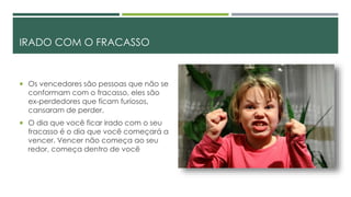 IRADO COM O FRACASSO
 Os vencedores são pessoas que não se
conformam com o fracasso, eles são
ex-perdedores que ficam furiosos,
cansaram de perder.
 O dia que você ficar irado com o seu
fracasso é o dia que você começará a
vencer. Vencer não começa ao seu
redor, começa dentro de você
 