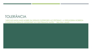 TOLERÂNCIA
“NÃO HÁ NADA MAIS NOBRE EM SERMOS SUPERIORES AO PRÓXIMO. A VERDADEIRA NOBREZA
CONSISTE EM SERMOS SUPERIORES AO QUE ÉRAMOS ANTES.” –WILLIAM JAMES
 