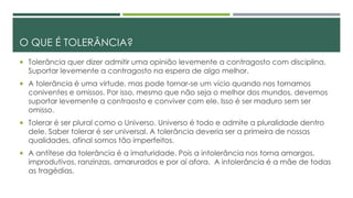 O QUE É TOLERÂNCIA?
 Tolerância quer dizer admitir uma opinião levemente a contragosto com disciplina.
Suportar levemente a contragosto na espera de algo melhor.
 A tolerância é uma virtude, mas pode tornar-se um vício quando nos tornamos
coniventes e omissos. Por isso, mesmo que não seja o melhor dos mundos, devemos
suportar levemente a contraosto e conviver com ele. Isso é ser maduro sem ser
omisso.
 Tolerar é ser plural como o Universo. Universo é todo e admite a pluralidade dentro
dele. Saber tolerar é ser universal. A tolerância deveria ser a primeira de nossas
qualidades, afinal somos tão imperfeitos.
 A antítese da tolerância é a imaturidade. Pois a intolerância nos torna amargos,
improdutivos, ranzinzas, amarurados e por aí afora. A intolerância é a mãe de todas
as tragédias.
 