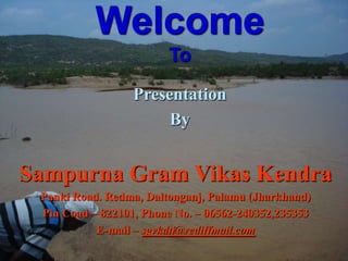 Welcome
                        To

                  Presentation
                       By


Sampurna Gram Vikas Kendra
 Panki Road. Redma, Daltonganj, Palamu (Jharkhand)
 Pin Coad – 822101, Phone No. – 06562-240352,235353
           E-mail – sgvkdtj@rediffmail.com
 