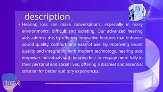 description
• Hearing loss can make conversations, especially in noisy
environments, difficult and isolating. Our advanced hearing
aids address this by offering innovative features that enhance
sound quality, comfort, and ease of use. By improving sound
quality and integrating with modern technology, hearing aids
empower individuals with hearing loss to engage more fully in
their personal and social lives, offering a discreet and essential
solution for better auditory experiences.
 