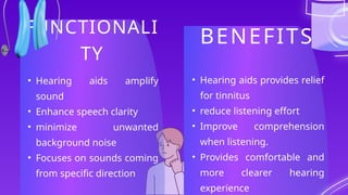 FUNCTIONALI
TY
BENEFITS
• Hearing aids amplify
sound
• Enhance speech clarity
• minimize unwanted
background noise
• Focuses on sounds coming
from specific direction
• Hearing aids provides relief
for tinnitus
• reduce listening effort
• Improve comprehension
when listening.
• Provides comfortable and
more clearer hearing
experience
 