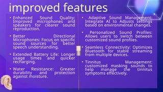 improved features
• Adaptive Sound Management:
Integrate AI to Adjusts settings
based on environmental changes.
• Personalized Sound Profiles:
Allows users to switch between
customized sound profiles.
• Seamless Connectivity: Optimizes
Bluetooth for stable streaming
from multiple devices.
• Tinnitus Management:
customized masking sounds to
help manage the tinnitus
symptoms effectively.
• Enhanced Sound Quality:
Improved microphones and
speakers for clearer sound
reproduction.
• Better Directional
Microphones: Focus on specific
sound sources for better
speech understanding.
• Extended Battery Life: Longer
usage times and quicker
recharging.
• Water Resistance: Greater
durability and protection
against moisture.
 