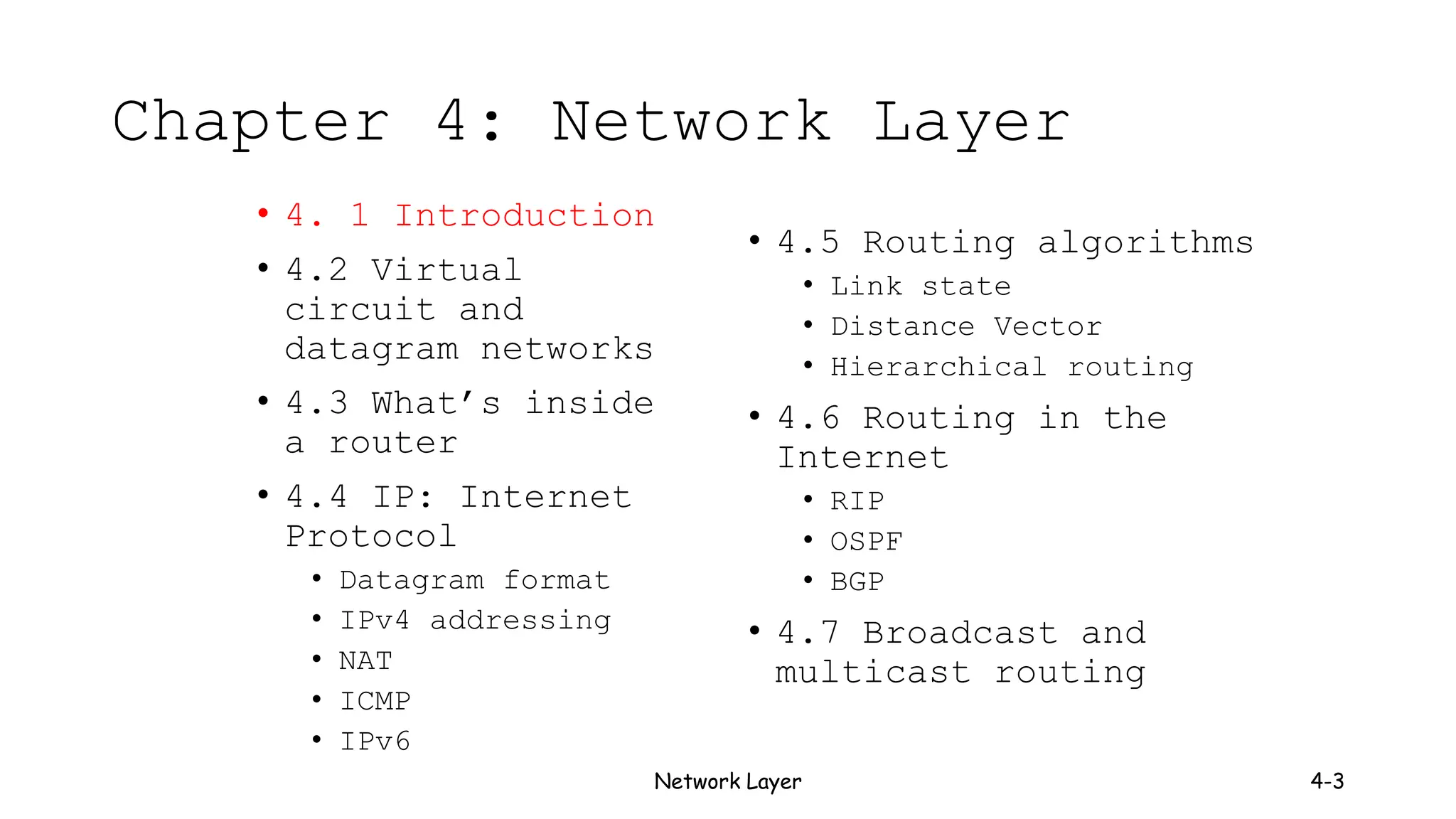 Network Layer 4-3
Chapter 4: Network Layer
• 4. 1 Introduction
• 4.2 Virtual
circuit and
datagram networks
• 4.3 What’s inside
a router
• 4.4 IP: Internet
Protocol
• Datagram format
• IPv4 addressing
• NAT
• ICMP
• IPv6
• 4.5 Routing algorithms
• Link state
• Distance Vector
• Hierarchical routing
• 4.6 Routing in the
Internet
• RIP
• OSPF
• BGP
• 4.7 Broadcast and
multicast routing
 