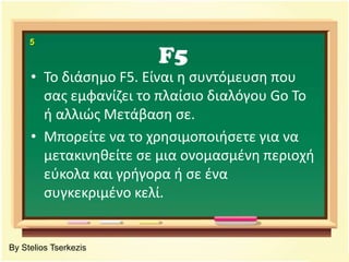 F55Το διάσημο F5.Είναι η συντόμευση που σας εμφανίζει το πλαίσιο διαλόγου Go To ή αλλιώς Μετάβαση σε.Μπορείτε να το χρησιμοποιήσετε για να μετακινηθείτε σε μια ονομασμένη περιοχή εύκολα και γρήγορα ή σε ένα συγκεκριμένο κελί.By Stelios Tserkezis