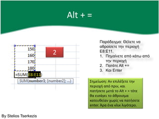 Alt + =Παράδειγμα: Θέλετε να αθροίσετε την περιοχή Ε8:Ε11.Πηγαίνετε από κάτω από την περιοχήΠατάτε Alt +=Και Enter2Σημείωση: Αν επιλέξετε την περιοχή από πριν, και πατήσετε μετά το Alt + = τότε θα εισάγει το άθροισμα κατευθείαν χωρίς να πατήσετε enter. Άρα ένα κλικ λιγότερο.By Stelios Tserkezis