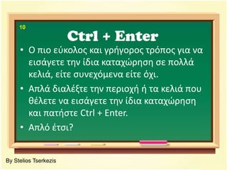 Ctrl + Enter10Ο πιο εύκολος και γρήγορος τρόπος για να εισάγετε την ίδια καταχώρηση σε πολλά κελιά, είτε συνεχόμενα είτε όχι.Απλά διαλέξτε την περιοχή ή τα κελιά που θέλετε να εισάγετε την ίδια καταχώρηση και πατήστε Ctrl + Enter.Απλό έτσι?By Stelios Tserkezis