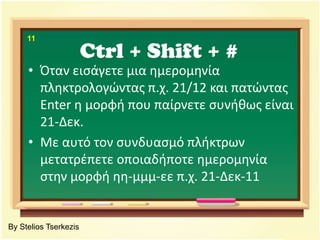 Ctrl + Shift + #11Όταν εισάγετε μια ημερομηνία πληκτρολογώντας π.χ. 21/12 και πατώντας Enter η μορφή που παίρνετε συνήθως είναι 21-Δεκ. Με αυτό τον συνδυασμό πλήκτρων μετατρέπετε οποιαδήποτε ημερομηνία στην μορφή ηη-μμμ-εε π.χ. 21-Δεκ-11By Stelios Tserkezis