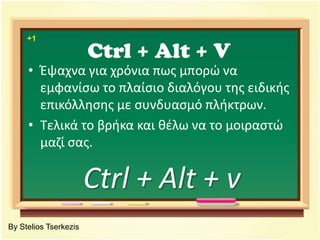 Ctrl + Alt + V+1Έψαχνα για χρόνια πως μπορώ να εμφανίσω το πλαίσιο διαλόγου της ειδικής επικόλλησης με συνδυασμό πλήκτρων. Τελικά το βρήκα και θέλω να το μοιραστώ μαζί σας.Ctrl + Alt + vBy Stelios Tserkezis