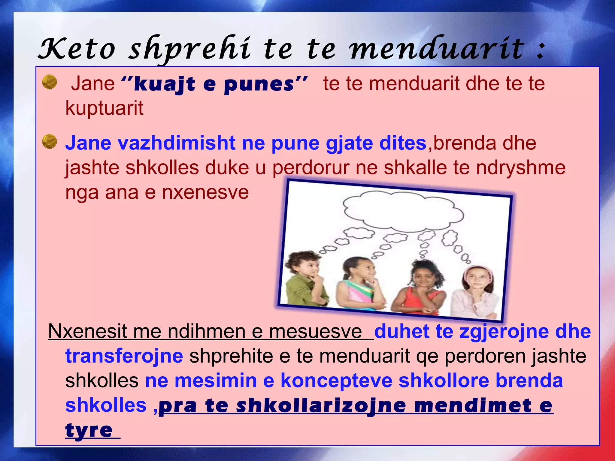 Keto shprehi te te menduarit :
Jane ‘’kuajt e punes’’ te te menduarit dhe te te
kuptuarit
Jane vazhdimisht ne pune gjate dites,brenda dhe
jashte shkolles duke u perdorur ne shkalle te ndryshme
nga ana e nxenesve
Nxenesit me ndihmen e mesuesve duhet te zgjerojne dhe
transferojne shprehite e te menduarit qe perdoren jashte
shkolles ne mesimin e koncepteve shkollore brenda
shkolles ,pra te shkollarizojne mendimet e
tyre
 