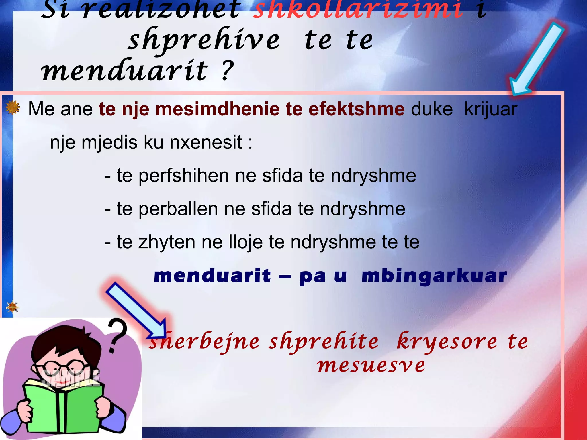 Si realizohet shkollarizimi i
shprehive te te
menduarit ?
Me ane te nje mesimdhenie te efektshme duke krijuar
nje mjedis ku nxenesit :
- te perfshihen ne sfida te ndryshme
- te perballen ne sfida te ndryshme
- te zhyten ne lloje te ndryshme te te
menduarit – pa u mbingarkuar
sherbejne shprehite kryesore te
mesuesve mesuesve
 