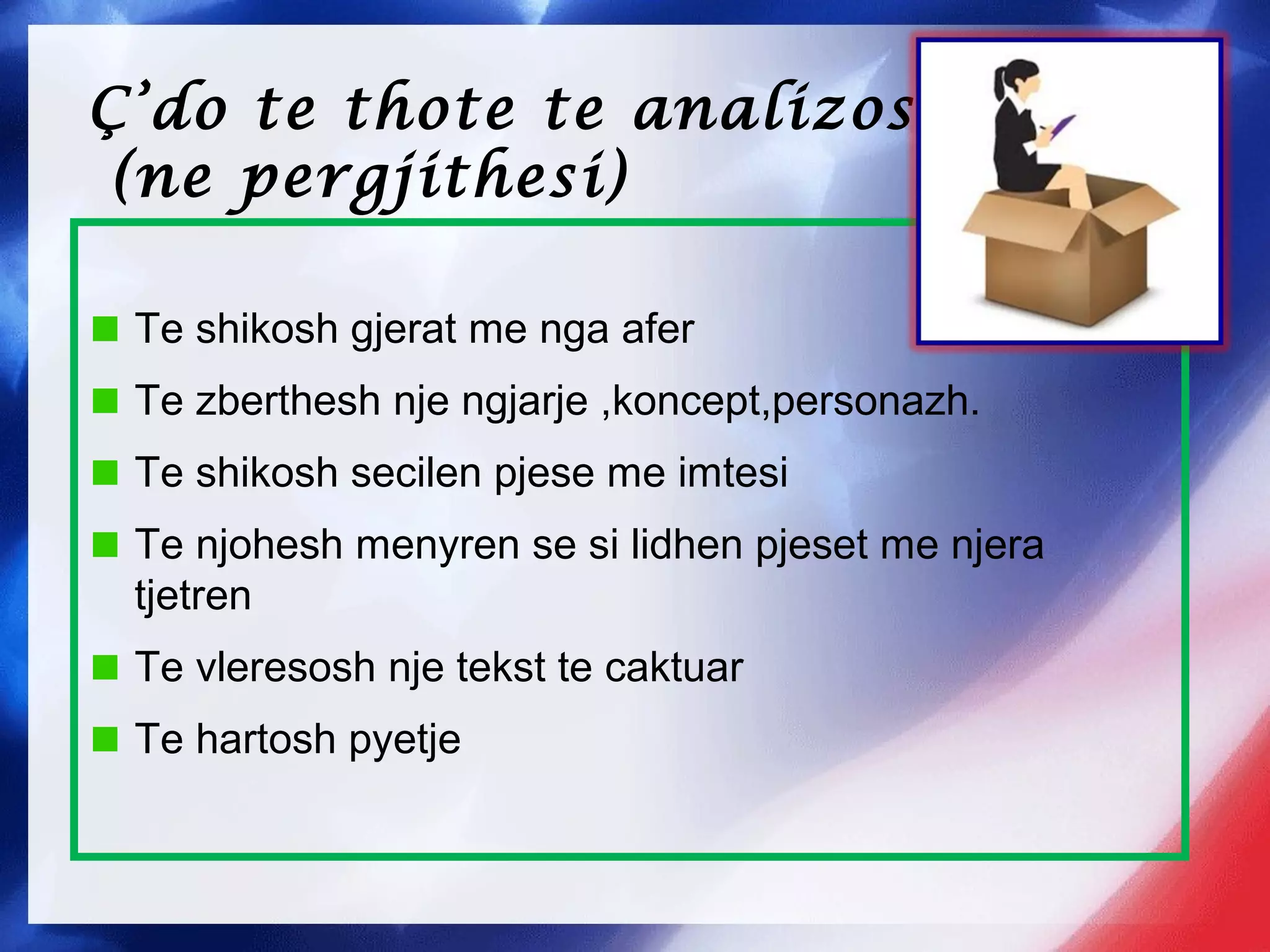 Ç’do te thote te analizosh
(ne pergjithesi)
Te shikosh gjerat me nga afer
Te zberthesh nje ngjarje ,koncept,personazh.
Te shikosh secilen pjese me imtesi
Te njohesh menyren se si lidhen pjeset me njera
tjetren
Te vleresosh nje tekst te caktuar
Te hartosh pyetje
 